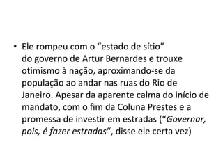 • Ele rompeu com o “estado de sítio”
do governo de Artur Bernardes e trouxe
otimismo à nação, aproximando-se da
população ao andar nas ruas do Rio de
Janeiro. Apesar da aparente calma do início de
mandato, com o fim da Coluna Prestes e a
promessa de investir em estradas (“Governar,
pois, é fazer estradas“, disse ele certa vez)
 