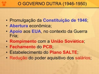 O GOVERNO DUTRA (1946-1950) Promulgação da  Constituição de 1946 ; Abertura  econômica; Apoio  aos  EUA , no contexto da Guerra Fria; Rompimento  com a  União Soviética ; Fechamento  do  PCB ; Estabelecimento do  Plano SALTE ; Redução  do poder aquisitivo dos  salários ; 
