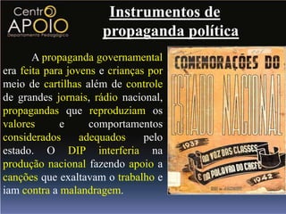 Instrumentos de
                      propaganda política
       A propaganda governamental
era feita para jovens e crianças por
meio de cartilhas além de controle
de grandes jornais, rádio nacional,
propagandas que reproduziam os
valores      e      comportamentos
considerados      adequados     pelo
estado. O DIP interferia na
produção nacional fazendo apoio a
canções que exaltavam o trabalho e
iam contra a malandragem.
 