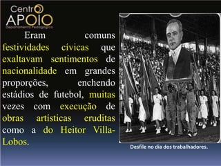 Eram          comuns
festividades cívicas que
exaltavam sentimentos de
nacionalidade em grandes
proporções,       enchendo
estádios de futebol, muitas
vezes com execução de
obras artísticas eruditas
como a do Heitor Villa-
Lobos.                        Desfile no dia dos trabalhadores.
 