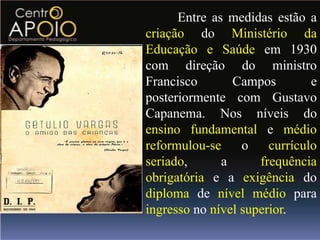 Entre as medidas estão a
criação do Ministério da
Educação e Saúde em 1930
com direção do ministro
Francisco       Campos         e
posteriormente com Gustavo
Capanema. Nos níveis do
ensino fundamental e médio
reformulou-se     o    currículo
seriado,      a      frequência
obrigatória e a exigência do
diploma de nível médio para
ingresso no nível superior.
 