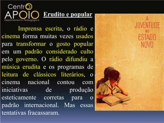Erudito e popular

       Imprensa escrita, o rádio e
cinema forma muitas vezes usados
para transformar o gosto popular
em um padrão considerado culto
pelo governo. O rádio difundiu a
música erudita e os programas de
leitura de clássicos literários, o
cinema nacional contou com
iniciativas       de      produção
esteticamente corretas para o
padrão internacional. Mas essas
tentativas fracassaram.
 