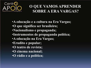 O QUE VAMOS APRENDER
            SOBRE A ERA VARGAS?

•A educação e a cultura na Era Vargas;
•O que significa ser brasileiro;
•Nacionalismo e propaganda;
•Instrumentos de propaganda política;
•A educação na Era Vargas;
•Erudito e popular;
•O teatro de revista;
•O cinema nacional;
•O rádio e a política;
 