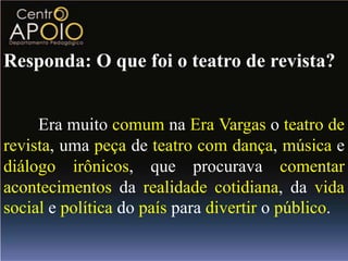Responda: O que foi o teatro de revista?


     Era muito comum na Era Vargas o teatro de
revista, uma peça de teatro com dança, música e
diálogo irônicos, que procurava comentar
acontecimentos da realidade cotidiana, da vida
social e política do país para divertir o público.
 