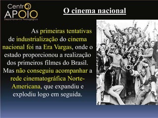 O cinema nacional

           As primeiras tentativas
  de industrialização do cinema
nacional foi na Era Vargas, onde o
 estado proporcionou a realização
  dos primeiros filmes do Brasil.
Mas não conseguiu acompanhar a
   rede cinematográfica Norte-
    Americana, que expandiu e
    explodiu logo em seguida.
 