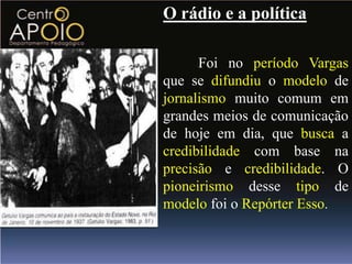 O rádio e a política

      Foi no período Vargas
que se difundiu o modelo de
jornalismo muito comum em
grandes meios de comunicação
de hoje em dia, que busca a
credibilidade com base na
precisão e credibilidade. O
pioneirismo desse tipo de
modelo foi o Repórter Esso.
 