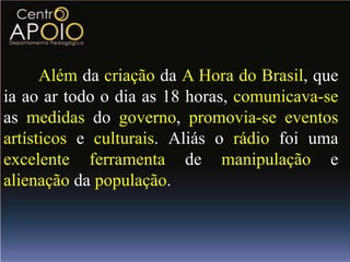 Além da criação da A Hora do Brasil, que
ia ao ar todo o dia as 18 horas, comunicava-se
as medidas do governo, promovia-se eventos
artísticos e culturais. Aliás o rádio foi uma
excelente ferramenta de manipulação e
alienação da população.
 