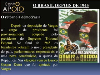 O BRASIL DEPOIS DE 1945

O retorno à democracia.

       Depois da deposição de Vargas
o     cargo     de   presidente   foi
provisoriamente      ocupado     pelo
presidente do Supremo Tribunal
Federal. No final de 1945 os
brasileiros votaram o novo presidente
do país, parlamentares responsáveis e
uma nova constituição, a quarta da
República. Nas eleições venceu Eurico
Gaspar Dutra que foi apoiado por
Vargas.
 