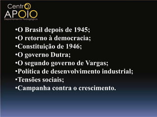 •O Brasil depois de 1945;
•O retorno à democracia;
•Constituição de 1946;
•O governo Dutra;
•O segundo governo de Vargas;
•Política de desenvolvimento industrial;
•Tensões sociais;
•Campanha contra o crescimento.
 