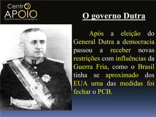 O governo Dutra
      Após a eleição do
General Dutra a democracia
passou a receber novas
restrições com influências da
Guerra Fria, como o Brasil
tinha se aproximado dos
EUA uma das medidas foi
fechar o PCB.
 