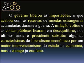 O governo liberou as importações, o que
acabou com as reservas de moedas estrangeiras
acumuladas durante a guerra. A inflação voltou e
as contas públicas ficaram em desequilíbrio, nos
últimos anos o presidente substitui algumas
características do liberalismo econômico por um
maior intervencionismo do estado na economia,
mas o estrago já era feito.
 