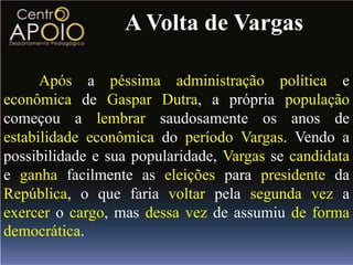 A Volta de Vargas

      Após a péssima administração política e
econômica de Gaspar Dutra, a própria população
começou a lembrar saudosamente os anos de
estabilidade econômica do período Vargas. Vendo a
possibilidade e sua popularidade, Vargas se candidata
e ganha facilmente as eleições para presidente da
República, o que faria voltar pela segunda vez a
exercer o cargo, mas dessa vez de assumiu de forma
democrática.
 