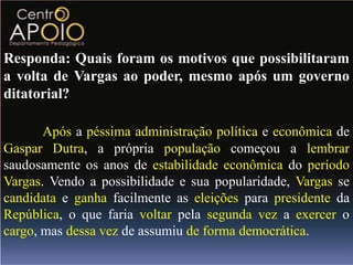 Responda: Quais foram os motivos que possibilitaram
a volta de Vargas ao poder, mesmo após um governo
ditatorial?

       Após a péssima administração política e econômica de
Gaspar Dutra, a própria população começou a lembrar
saudosamente os anos de estabilidade econômica do período
Vargas. Vendo a possibilidade e sua popularidade, Vargas se
candidata e ganha facilmente as eleições para presidente da
República, o que faria voltar pela segunda vez a exercer o
cargo, mas dessa vez de assumiu de forma democrática.
 