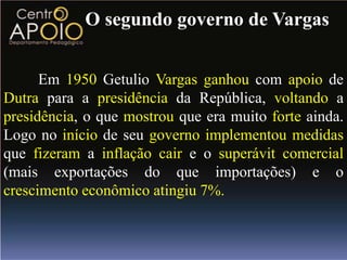 O segundo governo de Vargas


      Em 1950 Getulio Vargas ganhou com apoio de
Dutra para a presidência da República, voltando a
presidência, o que mostrou que era muito forte ainda.
Logo no início de seu governo implementou medidas
que fizeram a inflação cair e o superávit comercial
(mais exportações do que importações) e o
crescimento econômico atingiu 7%.
 