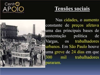 Tensões sociais
     Nas cidades, o aumento
constante de preços afetava
uma das principais bases de
sustentação   política    de
Vargas, os trabalhadores
urbanos. Em São Paulo houve
uma greve de 24 dias em que
300     mil    trabalhadores
pararam.
 