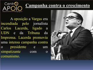 Campanha contra o crescimento

     A oposição a Vargas era
incendiada pelo jornalista
Carlos Lacerda, ligado a
UDN e da Tribuna da
Imprensa. Lacerda promovia
uma intensa campanha contra
o     presidente   e     um
simpatizante     com       o
comunismo.
 