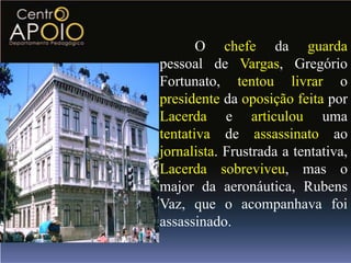 O chefe da guarda
pessoal de Vargas, Gregório
Fortunato, tentou livrar o
presidente da oposição feita por
Lacerda e articulou uma
tentativa de assassinato ao
jornalista. Frustrada a tentativa,
Lacerda sobreviveu, mas o
major da aeronáutica, Rubens
Vaz, que o acompanhava foi
assassinado.
 