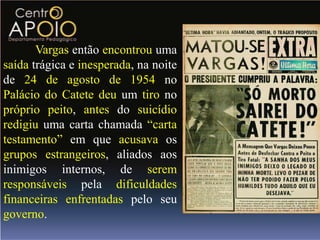 Vargas então encontrou uma
saída trágica e inesperada, na noite
de 24 de agosto de 1954 no
Palácio do Catete deu um tiro no
próprio peito, antes do suicídio
redigiu uma carta chamada “carta
testamento” em que acusava os
grupos estrangeiros, aliados aos
inimigos internos, de serem
responsáveis pela dificuldades
financeiras enfrentadas pelo seu
governo.
 