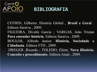 BIBLIOGRAFIA

COTRIN, Gilberto. História Global , Brasil e Geral .
Editora Saraiva , 2009.
FIGUEIRA, Divalte Garcia ; VARGAS, João Tristan
Para entender história. Editora Saraiva , 2009.
BOULOS, Alfredo Junior. História, Sociedade e
Cidadania. Editora FTD , 2009.
DREGER ,Ricardo ; TOLEDO, Eliete. Nova História.
Conceito e procedimento. Editora Atual , 2009.
 