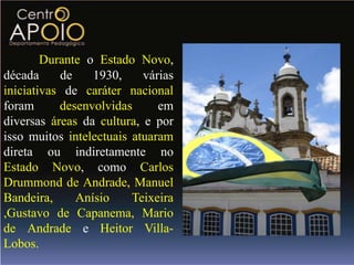 Durante o Estado Novo,
década     de    1930,     várias
iniciativas de caráter nacional
foram      desenvolvidas      em
diversas áreas da cultura, e por
isso muitos intelectuais atuaram
direta ou indiretamente no
Estado Novo, como Carlos
Drummond de Andrade, Manuel
Bandeira,     Anísio     Teixeira
,Gustavo de Capanema, Mario
de Andrade e Heitor Villa-
Lobos.
 