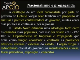 Nacionalismo e propaganda
       A exaltação de um ideal nacionalista por parte do
governo de Getulio Vargas teve também um propósito de
auxiliar a política centralizadora do governo, muitas vezes
essa política ia contra as elites regionais.
       O Estado Novo difundiu uma ideologia forte entre
as camadas mais populares, para isso foi criado em 1939 o
DIP ou Departamento de Imprensa e Propaganda que
tinha como função coordenar e controlar as produções
artísticas internas e externas do estado. O órgão dirigia a
radiodifusão oficial do governo, as manifestações cívicas,
festas patrióticas, exposição e concertos.
 