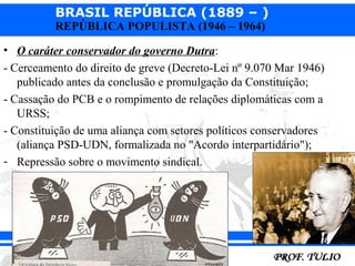 BRASIL REPÚBLICA (1889 – )
          REPÚBLICA POPULISTA (1946 – 1964)

• O caráter conservador do governo Dutra:
- Cerceamento do direito de greve (Decreto-Lei nº 9.070 Mar 1946)
   publicado antes da conclusão e promulgação da Constituição;
- Cassação do PCB e o rompimento de relações diplomáticas com a
   URSS;
- Constituição de uma aliança com setores políticos conservadores
   (aliança PSD-UDN, formalizada no "Acordo interpartidário");
- Repressão sobre o movimento sindical.
 