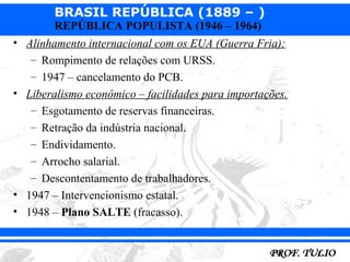 BRASIL REPÚBLICA (1889 – )
        REPÚBLICA POPULISTA (1946 – 1964)
• Alinhamento internacional com os EUA (Guerra Fria):
   – Rompimento de relações com URSS.
   – 1947 – cancelamento do PCB.
• Liberalismo econômico – facilidades para importações.
   – Esgotamento de reservas financeiras.
   – Retração da indústria nacional.
   – Endividamento.
   – Arrocho salarial.
   – Descontentamento de trabalhadores.
• 1947 – Intervencionismo estatal.
• 1948 – Plano SALTE (fracasso).
 
