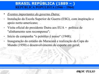 BRASIL REPÚBLICA (1889 – )
        REPÚBLICA POPULISTA (1946 – 1964)

• Eventos importantes do governo Dutra:
- Instalação da Escola Superior de Guerra (ESG), com inspiração e
  apoio norte-americano;
- Visita oficial do presidente Dutra aos EUA = política de
  "alinhamento sem recompensa";
- Início da campanha "o petróleo é nosso“ (1948);
- Inauguração do estádio do Maracanã e realização da Copa do
  Mundo (1950) e desenvolvimento do esporte em geral;
 