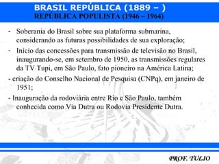 BRASIL REPÚBLICA (1889 – )
        REPÚBLICA POPULISTA (1946 – 1964)

- Soberania do Brasil sobre sua plataforma submarina,
   considerando as futuras possibilidades de sua exploração;
- Início das concessões para transmissão de televisão no Brasil,
   inaugurando-se, em setembro de 1950, as transmissões regulares
   da TV Tupi, em São Paulo, fato pioneiro na América Latina;
- criação do Conselho Nacional de Pesquisa (CNPq), em janeiro de
   1951;
- Inauguração da rodoviária entre Rio e São Paulo, também
   conhecida como Via Dutra ou Rodovia Presidente Dutra.
 