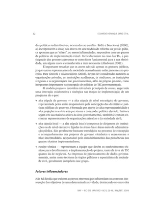 32                                                         EDUARDO HENRIQUE DINIZ ET AL.




     das políticas redistributivas, orientadas ao conﬂito. Pollit e Bouckaert (2000),
     ao incorporarem a visão dos atores em seu modelo de reforma da gestão públi-
     ca apontam que as “elites”, ao serem inﬂuenciadas, respondem com um pacote
     de políticas de implementação viável. Particularmente no caso das TIs, a par-
     ticipação dos gestores apresenta-se como fator fundamental para a sua efetivi-
     dade, em alguns casos é considerada a mais relevante (Aladwani, 2001).
            É importante ressaltar que os atores não são apenas os gestores públicos,
     já que outros representantes da sociedade normalmente estão presentes no pro-
     cesso. Para Checchi e colaboradores (2003), devem ser consideradas também as
     organizações privadas, as instituições acadêmicas, os sindicatos, as instituições
     religiosas e as organizações não governamentais, além do próprio governo, como
     integrantes importantes na concepção de políticas de TIC governamentais.
            O modelo proposto considera três níveis principais de atores, sugerindo
     uma interação colaborativa e sinérgica nas etapas de implementação de um
     programa de e-gov:
       alta cúpula de governo — a alta cúpula do nível estratégico do governo,
       representada pelos entes responsáveis pela concepção das diretrizes e polí-
       ticas públicas do governo, é formada por atores de alta representatividade e
       alta projeção na esfera em que atuam e com poder político elevado. Embora
       sejam em sua maioria atores da área governamental, também é comum en-
       contrar representantes de organizações privadas e da sociedade civil;
       alta cúpula local — a alta cúpula local é composta de dirigentes de institui-
       ções ou de nível executivo ligadas às áreas-ﬁm e áreas-meio da administra-
       ção pública. São geralmente bastante envolvidos no processo de concepção
       e acompanhamento dos projetos de governo eletrônico e representam o
       nível intermediário, responsável pelo encaminhamento das pendências dos
       grupos técnicos implementadores;
       equipe técnica — representam a equipe que detém os conhecimentos téc-
       nicos para detalhamento e implementação do projeto, tanto da área de TIC
       quanto da de negócios. As empresas de processamento de dados governa-
       mentais, assim como técnicos de órgãos públicos e especialistas da socieda-
       de civil, geralmente compõem esse grupo.


     Fatores inﬂuenciadores

     Não há dúvida que existem aspectos externos que inﬂuenciam os atores na con-
     secução dos objetivos de uma determinada atividade, destacando-se entre eles

                                         RAP — RIO DE JANEIRO 43(1):23-48, JAN./FEV. 2009
 