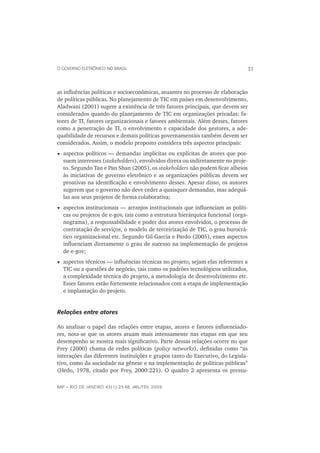 O GOVERNO ELETRÔNICO NO BRASIL                                                33



as inﬂuências políticas e socioeconômicas, atuantes no processo de elaboração
de políticas públicas. No planejamento de TIC em países em desenvolvimento,
Aladwani (2001) sugere a existência de três fatores principais, que devem ser
considerados quando do planejamento de TIC em organizações privadas: fa-
tores de TI, fatores organizacionais e fatores ambientais. Além desses, fatores
como a penetração de TI, o envolvimento e capacidade dos gestores, a ade-
quabilidade de recursos e demais políticas governamentais também devem ser
considerados. Assim, o modelo proposto considera três aspectos principais:
  aspectos políticos — demandas implícitas ou explícitas de atores que pos-
  suem interesses (stakeholders), envolvidos direta ou indiretamente no proje-
  to. Segundo Tan e Pan Shan (2005), os stakeholders não podem ﬁcar alheios
  às iniciativas de governo eletrônico e as organizações públicas devem ser
  proativas na identiﬁcação e envolvimento desses. Apesar disso, os autores
  sugerem que o governo não deve ceder a quaisquer demandas, mas adequá-
  las aos seus projetos de forma colaborativa;
  aspectos institucionais — arranjos institucionais que inﬂuenciam as políti-
  cas ou projetos de e-gov, tais como a estrutura hierárquica funcional (orga-
  nograma), a responsabilidade e poder dos atores envolvidos, o processo de
  contratação de serviços, o modelo de terceirização de TIC, o grau burocrá-
  tico organizacional etc. Segundo Gil-Garcia e Pardo (2005), esses aspectos
  inﬂuenciam diretamente o grau de sucesso na implementação de projetos
  de e-gov;
  aspectos técnicos — inﬂuências técnicas no projeto, sejam elas referentes a
  TIC ou a questões de negócio, tais como os padrões tecnológicos utilizados,
  a complexidade técnica do projeto, a metodologia de desenvolvimento etc.
  Esses fatores estão fortemente relacionados com a etapa de implementação
  e implantação do projeto.


Relações entre atores

Ao analisar o papel das relações entre etapas, atores e fatores inﬂuenciado-
res, nota-se que os atores atuam mais intensamente nas etapas em que seu
desempenho se mostra mais signiﬁcativo. Parte dessas relações ocorre no que
Frey (2000) chama de redes políticas (policy networks), deﬁnidas como “as
interações das diferentes instituições e grupos tanto do Executivo, do Legisla-
tivo, como da sociedade na gênese e na implementação de políticas públicas”
(Hedo, 1978, citado por Frey, 2000:221). O quadro 2 apresenta os pressu-

RAP — RIO DE JANEIRO 43(1):23-48, JAN./FEV. 2009
 