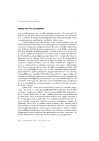 O GOVERNO ELETRÔNICO NO BRASIL                                                  35



Análise de dados documentais

Para a análise documental, os dados disponíveis sobre a documentação de
projetos, leis, decretos e notícias foram coletados diretamente nos sites dos ór-
gãos e entidades da administração pública federal. Para complementar, foram
pesquisados artigos e publicações acadêmicas sobre o tema.
       A história do governo eletrônico no Brasil está diretamente ligada ao
desenvolvimento dos serviços de informática pública, oferecidos pelas empre-
sas estaduais e municipais de processamento de dados, iniciado nos primeiros
anos da década de 1960. Como na área privada, o uso de TIC foi encabeçado
pelo setor ﬁnanceiro, sendo as empresas de prestação de serviços de informá-
tica pública criadas inicialmente para processamento de dados e informações
de natureza ﬁscal, em geral para a gestão de receitas e controle das despesas
do governo. Agune e Carlos (2005) mostram que, a partir dessa demanda, a
informática na gestão pública evoluiu ao longo do tempo para a entrega de
serviços ao cidadão em vários canais de acesso. Embora essas empresas te-
nham se empenhado em acompanhar os avanços tecnológicos e de prestação
de serviços, constata-se que o modelo de negócios adotado por elas é ineﬁ-
ciente e pouco competitivo. Isso talvez se reﬂita na falta de convergência en-
tre os modelos de gestão das empresas de processamento de dados estaduais
(Cunha, Marques e Meirelles, 2002). Além disso, observa-se que o modelo de
gestão dessas empresas não segue a mesma lógica empresarial observada nas
empresas privadas de prestação de serviços de TIC, cujo modelo de gestão está
apoiado no controle rigoroso de custos, no conhecimento das suas margens de
lucro, na capacidade de autoinvestimento e no conhecimento das necessida-
des de seus clientes.
       Apesar disso, existem muitas iniciativas de sucesso nos três níveis de go-
verno e em todos os poderes da República Federativa, conforme demonstrado
por Chain e colaboradores (2004) e Ferrer e Santos (2004). São bem conheci-
dos os casos da Receita Federal, com a simpliﬁcação do processo de declaração
de ajuste anual do IR, das compras governamentais pelo Pregão Eletrônico e
das eleições gerais com o auxílio das urnas eletrônicas em nível nacional. Nos
níveis estadual e municipal, a adoção de recursos tecnológicos e sistemas de
informática pública vêm permitindo muitos avanços sociais: sistemas para o
agendamento de consultas médicas em hospitais e postos de saúde; sistemas
automatizados de matrículas escolares, que acabaram com as ﬁlas na porta das
escolas públicas; lojas (praças) de atendimento integrado que, complementados
pela entrega de serviços por meio dos portais governamentais na internet, dis-
pensam a necessidade da presença física do cidadão nos órgãos públicos.


RAP — RIO DE JANEIRO 43(1):23-48, JAN./FEV. 2009
 