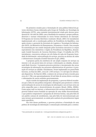 36                                                                EDUARDO HENRIQUE DINIZ ET AL.




        Os primeiros estudos para a formulação de uma política federal de go-
 verno eletrônico foram elaborados pelo Grupo de Trabalho em Tecnologia da
 Informação (GTTI), uma comissão interministerial criada pelo decreto presi-
 dencial de 3 de abril de 2000, com a ﬁnalidade de examinar e propor políticas,
 diretrizes e normas relacionadas às novas formas eletrônicas de interação.
 O Programa de Governo Eletrônico resultante (Brasil, 2001) foi inicialmente
 implementado sob a coordenação política da Presidência da República, com
 apoio técnico e gerencial da Secretaria de Logística e Tecnologia da Informa-
 ção (SLTI), do Ministério do Planejamento, Orçamento e Gestão. Essa atuação
 foi sustentada por um comitê integrado pelos secretários executivos (e cargos
 equivalentes) dos ministérios e órgãos da Presidência da República, denomi-
 nado Comitê Executivo de Governo Eletrônico (Cege). O trabalho do GTTI,
 inicialmente, concentrou esforços em três linhas de ação do Programa Socie-
 dade da Informação: universalização de serviços, governo ao alcance de todos
 e infraestrutura avançada (Comitê Executivo E-gov, 2002).
        A proposta partiu da existência de um amplo conjunto de serviços na
 internet e de um portal único de serviços e informações ao cidadão, denomi-
 nado Rede Governo.3 A proposta procurou priorizar a incorporação das novas
 tecnologias da informação aos processos administrativos do governo e à pres-
 tação de serviços ao cidadão. Inicialmente, foram implantados no portal Rede
 Governo, no ﬁnal de 2001, cerca de 1.350 serviços e 11 mil tipos de informa-
 ção disponíveis. No ﬁnal de 2002, o número de serviços já havia crescido para
 cerca de 1.700, com aproximadamente 22 mil links de acesso direto a serviços
 e informações de outros websites governamentais.
        Já por ocasião da implantação do programa, o governo federal reconhe-
 cia que a falta de uma política integrada e abrangente para promover a efetiva
 universalização do acesso às tecnologias da informação e aos serviços seria um
 sério empecilho para o desenvolvimento do projeto (Brasil, 2002a, 2002b).
 Como quase tudo na internet, a infraestrutura dos serviços informatizados do
 governo federal estava fundada na operação de uma malha descentralizada,
 o que poderia comprometer o programa de diversas formas, seja pela falta de
 um padrão comum de atendimento, seja pela falta de intercomunicação por
 uma intranet governamental, ou ainda pela ausência de procedimentos legais
 mais especíﬁcos.
        Em vista desses problemas, o governo priorizou a formulação de uma
 política de tecnologia da informação e comunicação orientada para a constru-


     3
         Esse portal pode ser acessado em: <www.governoeletronico.redegoverno.gov.br/>.


                                               RAP — RIO DE JANEIRO 43(1):23-48, JAN./FEV. 2009
 
