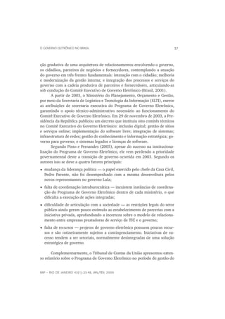 O GOVERNO ELETRÔNICO NO BRASIL                                                37



ção gradativa de uma arquitetura de relacionamentos envolvendo o governo,
os cidadãos, parceiros de negócios e fornecedores, contemplando a atuação
do governo em três frentes fundamentais: interação com o cidadão; melhoria
e modernização da gestão interna; e integração dos processos e serviços do
governo com a cadeia produtiva de parceiros e fornecedores, articulando-as
sob condução do Comitê Executivo de Governo Eletrônico (Brasil, 2001).
       A partir de 2003, o Ministério do Planejamento, Orçamento e Gestão,
por meio da Secretaria de Logística e Tecnologia da Informação (SLTI), exerce
as atribuições de secretaria executiva do Programa de Governo Eletrônico,
garantindo o apoio técnico-administrativo necessário ao funcionamento do
Comitê Executivo de Governo Eletrônico. Em 29 de novembro de 2003, a Pre-
sidência da República publicou um decreto que instituiu oito comitês técnicos
no Comitê Executivo do Governo Eletrônico: inclusão digital; gestão de sítios
e serviços online; implementação do software livre; integração de sistemas;
infraestrutura de redes; gestão do conhecimento e informação estratégica; go-
verno para governo; e sistemas legados e licenças de software.
       Segundo Pinto e Fernandes (2005), apesar do sucesso na instituciona-
lização do Programa de Governo Eletrônico, ele vem perdendo a prioridade
governamental deste a transição de governo ocorrida em 2003. Segundo os
autores isso se deve a quatro fatores principais:
  mudança da liderança política — o papel exercido pelo chefe da Casa Civil,
  Pedro Parente, não foi desempenhado com a mesma desenvoltura pelos
  novos representantes no governo Lula;
  falta de coordenação intraburocrática — inexistem instâncias de coordena-
  ção do Programa de Governo Eletrônico dentro de cada ministério, o que
  diﬁculta a execução de ações integradas;
  diﬁculdade de articulação com a sociedade — as restrições legais do setor
  público ainda geram pouco estímulo ao estabelecimento de parcerias com a
  iniciativa privada, aprofundando a incerteza sobre o modelo de relaciona-
  mento entre empresas prestadoras de serviço de TIC e o governo;
  falta de recursos — projetos de governo eletrônico possuem poucos recur-
  sos e são rotineiramente sujeitos a contingenciamento. Iniciativas de su-
  cesso tendem a ser setoriais, normalmente desintegradas de uma solução
  estratégica de governo.

       Complementarmente, o Tribunal de Contas da União apresentou exten-
so relatório sobre o Programa de Governo Eletrônico no período de gestão do


RAP — RIO DE JANEIRO 43(1):23-48, JAN./FEV. 2009
 