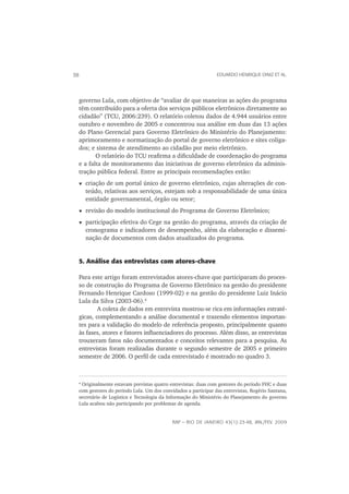 38                                                                 EDUARDO HENRIQUE DINIZ ET AL.




     governo Lula, com objetivo de “avaliar de que maneiras as ações do programa
     têm contribuído para a oferta dos serviços públicos eletrônicos diretamente ao
     cidadão” (TCU, 2006:239). O relatório coletou dados de 4.944 usuários entre
     outubro e novembro de 2005 e concentrou sua análise em duas das 13 ações
     do Plano Gerencial para Governo Eletrônico do Ministério do Planejamento:
     aprimoramento e normatização do portal de governo eletrônico e sites coliga-
     dos; e sistema de atendimento ao cidadão por meio eletrônico.
            O relatório do TCU reaﬁrma a diﬁculdade de coordenação do programa
     e a falta de monitoramento das iniciativas de governo eletrônico da adminis-
     tração pública federal. Entre as principais recomendações estão:
         criação de um portal único de governo eletrônico, cujas alterações de con-
         teúdo, relativas aos serviços, estejam sob a responsabilidade de uma única
         entidade governamental, órgão ou setor;
         revisão do modelo institucional do Programa de Governo Eletrônico;
         participação efetiva do Cege na gestão do programa, através da criação de
         cronograma e indicadores de desempenho, além da elaboração e dissemi-
         nação de documentos com dados atualizados do programa.


     5. Análise das entrevistas com atores-chave

 Para este artigo foram entrevistados atores-chave que participaram do proces-
 so de construção do Programa de Governo Eletrônico na gestão do presidente
 Fernando Henrique Cardoso (1999-02) e na gestão do presidente Luiz Inácio
 Lula da Silva (2003-06).4
         A coleta de dados em entrevista mostrou-se rica em informações estraté-
 gicas, complementando a análise documental e trazendo elementos importan-
 tes para a validação do modelo de referência proposto, principalmente quanto
 às fases, atores e fatores inﬂuenciadores do processo. Além disso, as entrevistas
 trouxeram fatos não documentados e conceitos relevantes para a pesquisa. As
 entrevistas foram realizadas durante o segundo semestre de 2005 e primeiro
 semestre de 2006. O perﬁl de cada entrevistado é mostrado no quadro 3.



     4
      Originalmente estavam previstas quatro entrevistas: duas com gestores do período FHC e duas
     com gestores do período Lula. Um dos convidados a participar das entrevistas, Rogério Santana,
     secretário de Logística e Tecnologia da Informação do Ministério do Planejamento do governo
     Lula acabou não participando por problemas de agenda.


                                               RAP — RIO DE JANEIRO 43(1):23-48, JAN./FEV. 2009
 
