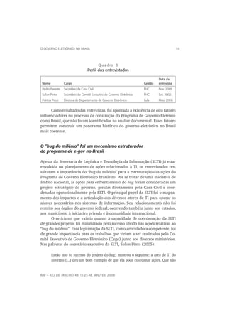 O GOVERNO ELETRÔNICO NO BRASIL                                                                 39



                                             Quadro 3
                                     Perﬁl dos entrevistados

                                                                                  Data da
 Nome             Cargo                                                  Gestão   entrevista
 Pedro Parente    Secretário da Casa Civil                               FHC      Nov. 2005
 Solon Pinto      Secretário do Comitê Executivo de Governo Eletrônico   FHC      Set. 2005
 Patrícia Pessi   Diretora do Departamento de Governo Eletrônico         Lula     Maio 2006


      Como resultado das entrevistas, foi apontada a existência de oito fatores
inﬂuenciadores no processo de construção do Programa de Governo Eletrôni-
co no Brasil, que não foram identiﬁcados na análise documental. Esses fatores
permitem construir um panorama histórico do governo eletrônico no Brasil
mais coerente.


O “bug do milênio“ foi um mecanismo estruturador
do programa de e-gov no Brasil

Apesar da Secretaria de Logística e Tecnologia da Informação (SLTI) já estar
envolvida no planejamento de ações relacionadas à TI, os entrevistados res-
saltaram a importância do “bug do milênio” para a estruturação das ações do
Programa de Governo Eletrônico brasileiro. Por se tratar de uma iniciativa de
âmbito nacional, as ações para enfrentamento do bug foram consideradas um
projeto estratégico do governo, geridas diretamente pela Casa Civil e coor-
denadas operacionalmente pela SLTI. O principal papel da SLTI foi o mapea-
mento dos impactos e a articulação dos diversos atores de TI para operar os
ajustes necessários nos sistemas de informação. Seu relacionamento não foi
restrito aos órgãos do governo federal, ocorrendo também junto aos estados,
aos municípios, à iniciativa privada e à comunidade internacional.
       O ceticismo que existia quanto à capacidade de coordenação da SLTI
de grandes projetos foi minimizado pelo sucesso obtido nas ações relativas ao
“bug do milênio”. Essa legitimação da SLTI, como articuladora competente, foi
de grande importância para os trabalhos que viriam a ser realizados pelo Co-
mitê Executivo de Governo Eletrônico (Cege) junto aos diversos ministérios.
Nas palavras do secretário executivo da SLTI, Solon Pinto (2005):

        Então isso (o sucesso do projeto do bug) mostrou o seguinte: a área de TI do
        governo (...) deu um bom exemplo de que ela pode coordenar ações. Que não



RAP — RIO DE JANEIRO 43(1):23-48, JAN./FEV. 2009
 