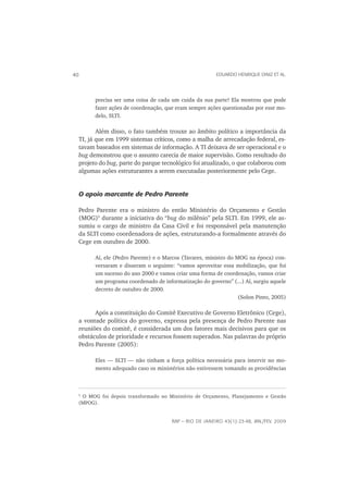 40                                                         EDUARDO HENRIQUE DINIZ ET AL.




           precisa ser uma coisa de cada um cuida da sua parte! Ela mostrou que pode
           fazer ações de coordenação, que eram sempre ações questionadas por esse mo-
           delo, SLTI.

        Além disso, o fato também trouxe ao âmbito político a importância da
 TI, já que em 1999 sistemas críticos, como a malha de arrecadação federal, es-
 tavam baseados em sistemas de informação. A TI deixava de ser operacional e o
 bug demonstrou que o assunto carecia de maior supervisão. Como resultado do
 projeto do bug, parte do parque tecnológico foi atualizado, o que colaborou com
 algumas ações estruturantes a serem executadas posteriormente pelo Cege.


 O apoio marcante de Pedro Parente

 Pedro Parente era o ministro do então Ministério do Orçamento e Gestão
 (MOG)5 durante a iniciativa do “bug do milênio” pela SLTI. Em 1999, ele as-
 sumiu o cargo de ministro da Casa Civil e foi responsável pela manutenção
 da SLTI como coordenadora de ações, estruturando-a formalmente através do
 Cege em outubro de 2000.

           Aí, ele (Pedro Parente) e o Marcos (Tavares, ministro do MOG na época) con-
           versaram e disseram o seguinte: “vamos aproveitar essa mobilização, que foi
           um sucesso do ano 2000 e vamos criar uma forma de coordenação, vamos criar
           um programa coordenado de informatização do governo” (...) Aí, surgiu aquele
           decreto de outubro de 2000.
                                                                     (Solon Pinto, 2005)

       Após a constituição do Comitê Executivo de Governo Eletrônico (Cege),
 a vontade política do governo, expressa pela presença de Pedro Parente nas
 reuniões do comitê, é considerada um dos fatores mais decisivos para que os
 obstáculos de prioridade e recursos fossem superados. Nas palavras do próprio
 Pedro Parente (2005):

           Eles — SLTI — não tinham a força política necessária para intervir no mo-
           mento adequado caso os ministérios não estivessem tomando as providências



 5
      O MOG foi depois transformado no Ministério de Orçamento, Planejamento e Gestão
     (MPOG).


                                         RAP — RIO DE JANEIRO 43(1):23-48, JAN./FEV. 2009
 