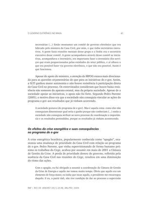 O GOVERNO ELETRÔNICO NO BRASIL                                                      41



      necessárias (...) Então montamos um comitê de governo eletrônico que era
      liderado pelo ministro da Casa Civil, por mim, e que tinha secretários execu-
      tivos. A gente fazia reuniões mensais desse grupo e o Solón era o secretário
      executivo desse comitê. A gente acompanhava através desse comitê as inicia-
      tivas, acompanhava o inventário, era importante fazer o inventário dos servi-
      ços que eram proporcionados pelas entidades do setor público, e aí olhava o
      que era possível fazer via governo eletrônico, o que não era possível. Assim é
      que funcionou.

      Apesar do apoio do ministro, a atenção do MPOG estava mais direciona-
da para as questões orçamentárias do que para as iniciativas do e-gov. Assim,
a SLTI ganhou maior autonomia e não houve resistência à participação direta
da Casa Civil no processo. Os entrevistados consideram que houve baixa resis-
tência não somente do aparato estatal, mas da própria sociedade. Apesar de a
sociedade apoiar as iniciativas, o apoio não foi forte. Segundo Pedro Parente
(2005), o motivo disso era que a sociedade não conseguia vincular as ações do
programa e-gov aos resultados que já vinham ocorrendo.

      A sociedade gostava (do programa de e-gov). Mas é aquela coisa: como eles não
      conseguiam dimensionar qual seria o ganho porque não conheciam (...) então a
      sociedade não conseguia atribuir ao novo processo de coordenação a importân-
      cia e os resultados pretendidos, porque os resultados já vinham acontecendo.



Os efeitos da crise energética e suas consequências
no programa de e-gov

A crise energética brasileira, popularmente conhecida como “apagão”, oca-
sionou uma mudança de prioridade da Casa Civil com relação ao programa
de e-gov. Pedro Parente, que vinha supervisionando de forma bastante pró-
xima os trabalhos do Cege, acabou por assumir em maio de 2001 a Câmara
de Gestão da Crise. A perda de prioridade dentro do governo, reﬂetida pela
ausência da Casa Civil nas reuniões do Cege, resultou em uma diminuição
do ritmo das ações.

      Com o apagão, eu fui obrigado a assumir a coordenação da Câmara de Gestão
      da Crise de Energia e aquilo me tomou muito tempo. Óbvio que aquilo era um
      elemento de força maior, eu tinha que tocar aquilo, o presidente me encarregou
      daquilo. E eu, a partir dali, não tive condição de dar ao processo a supervisão


RAP — RIO DE JANEIRO 43(1):23-48, JAN./FEV. 2009
 