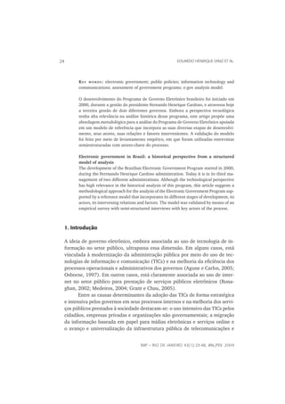 24                                                               EDUARDO HENRIQUE DINIZ ET AL.




           K E Y W O R D S : electronic government; public policies; information technology and
           communications; assessment of government programs; e-gov analysis model.

           O desenvolvimento do Programa de Governo Eletrônico brasileiro foi iniciado em
           2000, durante a gestão do presidente Fernando Henrique Cardoso, e atravessa hoje
           a terceira gestão de dois diferentes governos. Embora a perspectiva tecnológica
           tenha alta relevância na análise histórica desse programa, este artigo propõe uma
           abordagem metodológica para a análise do Programa de Governo Eletrônico apoiada
           em um modelo de referência que incorpora as suas diversas etapas de desenvolvi-
           mento, seus atores, suas relações e fatores intervenientes. A validação do modelo
           foi feita por meio de levantamento empírico, em que foram utilizadas entrevistas
           semiestruturadas com atores-chave do processo.

           Electronic government in Brazil: a historical perspective from a structured
           model of analysis
           The development of the Brazilian Electronic Government Program started in 2000,
           during the Ferrnando Henrique Cardoso administration. Today it is in its third ma-
           nagement of two different administrations. Although the technological perspective
           has high relevance in the historical analysis of this program, this article suggests a
           methodological approach for the analysis of the Electronic Government Program sup-
           ported by a reference model that incorporates its different stages of development, its
           actors, its intervening relations and factors. The model was validated by means of an
           empirical survey with semi-structured interviews with key actors of the process.



     1. Introdução

     A ideia de governo eletrônico, embora associada ao uso de tecnologia de in-
     formação no setor público, ultrapassa essa dimensão. Em alguns casos, está
     vinculada à modernização da administração pública por meio do uso de tec-
     nologias de informação e comunicação (TICs) e na melhoria da eﬁciência dos
     processos operacionais e administrativos dos governos (Agune e Carlos, 2005;
     Osborne, 1997). Em outros casos, está claramente associada ao uso de inter-
     net no setor público para prestação de serviços públicos eletrônicos (Rona-
     ghan, 2002; Medeiros, 2004; Grant e Chau, 2005).
            Entre as causas determinantes da adoção das TICs de forma estratégica
     e intensiva pelos governos em seus processos internos e na melhoria dos servi-
     ços públicos prestados à sociedade destacam-se: o uso intensivo das TICs pelos
     cidadãos, empresas privadas e organizações não governamentais; a migração
     da informação baseada em papel para mídias eletrônicas e serviços online e
     o avanço e universalização da infraestrutura pública de telecomunicações e


                                             RAP — RIO DE JANEIRO 43(1):23-48, JAN./FEV. 2009
 