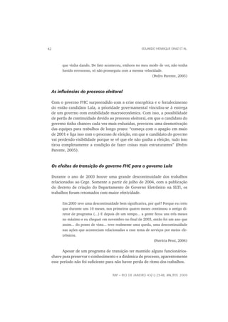 42                                                      EDUARDO HENRIQUE DINIZ ET AL.




       que vinha dando. De fato aconteceu, embora no meu modo de ver, não tenha
       havido retrocesso, só não prosseguiu com a mesma velocidade.
                                                             (Pedro Parente, 2005)



 As inﬂuências do processo eleitoral

 Com o governo FHC surpreendido com a crise energética e o fortalecimento
 do então candidato Lula, a prioridade governamental vinculou-se à entrega
 de um governo com estabilidade macroeconômica. Com isso, a possibilidade
 de perda de continuidade devido ao processo eleitoral, em que o candidato do
 governo tinha chances cada vez mais reduzidas, provocou uma desmotivação
 das equipes para trabalhos de longo prazo: “começa com o apagão em maio
 de 2001 e liga isso com o processo de eleição, em que o candidato do governo
 vai perdendo visibilidade porque se vê que ele não ganha a eleição, tudo isso
 tirou completamente a condição de fazer coisas mais estruturantes” (Pedro
 Parente, 2005).


 Os efeitos da transição do governo FHC para o governo Lula

 Durante o ano de 2003 houve uma grande descontinuidade dos trabalhos
 relacionados ao Cege. Somente a partir de julho de 2004, com a publicação
 do decreto de criação do Departamento de Governo Eletrônico na SLTI, os
 trabalhos foram retomados com maior efetividade.

       Em 2003 teve uma descontinuidade bem signiﬁcativa, por quê? Porque eu creio
       que durante uns 10 meses, nos primeiros quatro meses continuou o antigo di-
       retor de programa (...) E depois de um tempo... a gente ﬁcou uns três meses
       no máximo e eu cheguei em novembro no ﬁnal de 2003, então foi um ano que
       assim... do ponto de vista... teve realmente uma queda, uma descontinuidade
       nas ações que aconteciam relacionadas a esse tema de serviços por meios ele-
       trônicos.
                                                               (Patrícia Pessi, 2006)

       Apesar de um programa de transição ter mantido alguns funcionários-
 chave para preservar o conhecimento e a dinâmica do processo, aparentemente
 esse período não foi suﬁciente para não haver perda de ritmo dos trabalhos.


                                      RAP — RIO DE JANEIRO 43(1):23-48, JAN./FEV. 2009
 