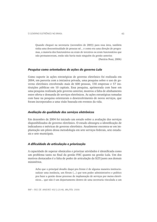 O GOVERNO ELETRÔNICO NO BRASIL                                                      43



      Quando cheguei na secretaria (novembro de 2003) para essa área, também
      tinha uma descontinuidade de pessoas né... e como era uma direção de progra-
      mas, a maioria dos funcionários ou eram de terceiros ou eram funcionários que
      não permaneceram, então não havia mais ninguém da gestão anterior.
                                                               (Patrícia Pessi, 2006)



Pesquisa como orientadora de ações do governo Lula

Como suporte às ações estratégicas de governo eletrônico foi realizada em
2004, em parceria com a iniciativa privada, uma pesquisa sobre o uso de go-
verno eletrônico envolvendo mais de 600 pessoas, 150 empresas e 57 ins-
tituições públicas em 10 capitais. Essa pesquisa, aprimorada com base em
uma pesquisa realizada pelo governo anterior, mostrou a falta de alinhamento
entre oferta e demanda de serviços eletrônicos. As ações estratégicas tomadas
com base na pesquisa orientaram o desenvolvimento de novos serviços, que
foram incorporados a uma visão baseada em eventos da vida.


Avaliação da qualidade dos serviços eletrônicos

Em dezembro de 2004 foi iniciado um estudo sobre a avaliação dos serviços
disponibilizados de governo eletrônico. O estudo abrangeu a identiﬁcação de
indicadores e métricas de governo eletrônico. Atualmente encontra-se em im-
plantação um piloto dessa metodologia em sete serviços federais, sete estadu-
ais e sete municipais.


A diﬁculdade de articulação e priorização

A capacidade de superar obstáculos e priorizar atividades é identiﬁcada como
um problema tanto no ﬁnal da gestão FHC quanto na gestão Lula. Um dos
motivos destacados é a falta de poder de articulação da SLTI junto aos demais
ministérios.

      Acho que o principal desaﬁo daqui pra frente é de alguma maneira institucio-
      nalizar uma instância, um fórum (...) que tem poder administrativo e político
      pra fazer a gestão desse processo de implantação de serviços por meios eletrô-
      nicos... que não é um departamento dentro de uma secretaria vinculada a um


RAP — RIO DE JANEIRO 43(1):23-48, JAN./FEV. 2009
 