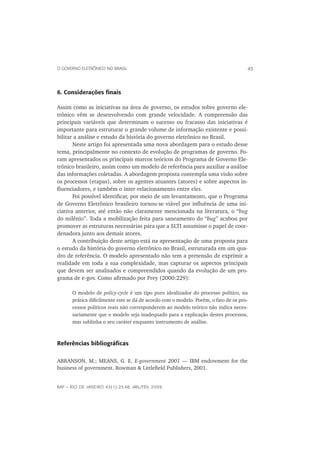 O GOVERNO ELETRÔNICO NO BRASIL                                                          45



6. Considerações ﬁnais

Assim como as iniciativas na área de governo, os estudos sobre governo ele-
trônico vêm se desenvolvendo com grande velocidade. A compreensão das
principais variáveis que determinam o sucesso ou fracasso das iniciativas é
importante para estruturar o grande volume de informação existente e possi-
bilitar a análise e estudo da história do governo eletrônico no Brasil.
       Neste artigo foi apresentada uma nova abordagem para o estudo desse
tema, principalmente no contexto de evolução de programas de governo. Fo-
ram apresentados os principais marcos teóricos do Programa de Governo Ele-
trônico brasileiro, assim como um modelo de referência para auxiliar a análise
das informações coletadas. A abordagem proposta contempla uma visão sobre
os processos (etapas), sobre os agentes atuantes (atores) e sobre aspectos in-
ﬂuenciadores, e também o inter-relacionamento entre eles.
       Foi possível identiﬁcar, por meio de um levantamento, que o Programa
de Governo Eletrônico brasileiro tornou-se viável por inﬂuência de uma ini-
ciativa anterior, até então não claramente mencionada na literatura, o “bug
do milênio”. Toda a mobilização feita para saneamento do “bug” acabou por
promover as estruturas necessárias para que a SLTI assumisse o papel de coor-
denadora junto aos demais atores.
       A contribuição deste artigo está na apresentação de uma proposta para
o estudo da história do governo eletrônico no Brasil, estruturada em um qua-
dro de referência. O modelo apresentado não tem a pretensão de exprimir a
realidade em toda a sua complexidade, mas capturar os aspectos principais
que devem ser analisados e compreendidos quando da evolução de um pro-
grama de e-gov. Como aﬁrmado por Frey (2000:229):

      O modelo de policy-cycle é um tipo puro idealizador do processo político, na
      prática diﬁcilmente este se dá de acordo com o modelo. Porém, o fato de os pro-
      cessos políticos reais não corresponderem ao modelo teórico não indica neces-
      sariamente que o modelo seja inadequado para a explicação destes processos,
      mas sublinha o seu caráter enquanto instrumento de análise.



Referências bibliográﬁcas

ABRANSON, M.; MEANS, G. E. E-government 2001 — IBM endowment for the
business of government. Rowman & Littleﬁeld Publishers, 2001.


RAP — RIO DE JANEIRO 43(1):23-48, JAN./FEV. 2009
 