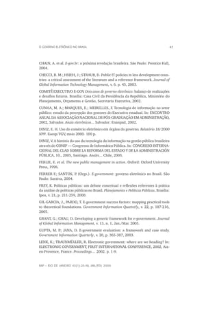 O GOVERNO ELETRÔNICO NO BRASIL                                                         47



CHAIN, A. et al. E-gov.br: a próxima revolução brasileira. São Paulo: Prentice Hall,
2004.
CHECCI, R. M.; HSIEH, J.; STRAUB, D. Public IT policies in less development coun-
tries: a critical assessment of the literature and a reference framework. Journal of
Global Information Technology Management, v. 6. p. 45, 2003.
COMITÊ EXECUTIVO E-GOV Dois anos de governo eletrônico: balanço de realizações
                             .
e desaﬁos futuros. Brasília: Casa Civil da Presidência da República, Ministério do
Planejamento, Orçamento e Gestão, Secretaria Executiva, 2002.
CUNHA, M. A.; MARQUES, E.; MEIRELLES, F. Tecnologia de informação no setor
público: estudo da percepção dos gestores do Executivo estadual. In: ENCONTRO
ANUAL DA ASSOCIAÇÃO NACIONAL DE PÓS-GRADUAÇÃO EM ADMINISTRAÇÃO,
2002, Salvador. Anais eletrônicos... Salvador: Enanpad, 2002.
DINIZ, E. H. Uso do comércio eletrônico em órgãos do governo. Relatório 18/2000
NPP. Eaesp/FGV maio 2000. 100 p.
                ,
DINIZ, V A história do uso da tecnologia da informação na gestão pública brasileira
        .
através do CONIP — Congresso de Informática Pública. In: CONGRESO INTERNA-
CIONAL DEL CLAD SOBRE LA REFORMA DEL ESTADO Y DE LA ADMINISTRACIÓN
PÚBLICA, 10., 2005, Santiago. Anales... Chile, 2005.
FERLIE, E. et al. The new public management in action. Oxford: Oxford University
Press, 1996.
FERRER F.; SANTOS, P (Orgs.). E-government: governo eletrônico no Brasil. São
                      .
Paulo: Saraiva, 2004.
FREY, K. Políticas públicas: um debate conceitual e reﬂexões referentes à prática
da análise de políticas públicas no Brasil. Planejamento e Políticas Públicas, Brasília:
Ipea, v. 21, p. 211-259, 2000.
GIL-GARCIA, J., PARDO, T. E-government success factors: mapping practical tools
to theoretical foundations. Government Information Quarterly, v. 22, p. 187-216,
2005.
GRANT, G.; CHAU, D. Developing a generic framework for e-government. Journal
of Global Information Management, v. 13, n. 1, Jan./Mar. 2005.
GUPTA, M. P JANA, D. E-government evaluation: a framework and case study.
           .;
Government Information Quarterly, v. 20, p. 365-387, 2003.
LENK, K.; TRAUNMÜLLER, R. Electronic government: where are we heading? In:
ELECTRONIC GOVERNMENT, FIRST INTERNATIONAL CONFERENCE, 2002, Aix-
en-Provence, France. Proceedings… 2002. p. 1-9.


RAP — RIO DE JANEIRO 43(1):23-48, JAN./FEV. 2009
 