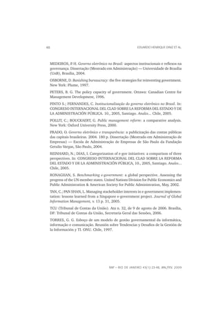 48                                                     EDUARDO HENRIQUE DINIZ ET AL.




 MEDEIROS, P H. Governo eletrônico no Brasil: aspectos institucionais e reﬂexos na
              .
 governança. Dissertação (Mestrado em Administração) — Universidade de Brasília
 (UnB), Brasília, 2004.
 OSBORNE, D. Banishing bureaucracy: the ﬁve strategies for reinventing government.
 New York: Plume, 1997.
 PETERS, B. G. The policy capacity of government. Ottawa: Canadian Centre for
 Management Development, 1996.
 PINTO S.; FERNANDES, C. Institucionalização do governo eletrônico no Brasil. In:
 CONGRESO INTERNACIONAL DEL CLAD SOBRE LA REFORMA DEL ESTADO Y DE
 LA ADMINISTRACIÓN PÚBLICA. 10., 2005, Santiago. Anales... Chile, 2005.
 POLLIT, C.; BOUCKAERT, G. Public management reform: a comparative analysis.
 New York: Oxford University Press, 2000.
 PRADO, O. Governo eletrônico e transparência: a publicização das contas públicas
 das capitais brasileiras. 2004. 180 p. Dissertação (Mestrado em Administração de
 Empresas) — Escola de Administração de Empresas de São Paulo da Fundação
 Getulio Vargas, São Paulo, 2004.
 REINHARD, N.; DIAS, I. Categorization of e-gov initiatives: a comparison of three
 perspectives. In: CONGRESO INTERNACIONAL DEL CLAD SOBRE LA REFORMA
 DEL ESTADO Y DE LA ADMINISTRACIÓN PÚBLICA, 10., 2005, Santiago. Anales...
 Chile, 2005.
 RONAGHAN, S. Benchmarking e-government: a global perspective. Assessing the
 progress of the UN member states. United Nations Division for Public Economics and
 Public Administration & American Society for Public Administration, May, 2002.
 TAN, C.; PAN SHAN, L. Managing stackeholder interests in e-government implemen-
 tation: lessons learned from a Singapore e-government project. Journal of Global
 Information Management, v. 13 p. 31, 2005.
 TCU (Tribunal de Contas da União). Ata n. 32, de 9 de agosto de 2006. Brasília,
 DF: Tribunal de Contas da União, Secretaria Geral das Sessões, 2006.
 TORRES, G. G. Esboço de um modelo de gestão governamental da informática,
 informação e comunicação. Reunión sobre Tendencias y Desaﬁos de la Gestión de
 la Información y TI. ONU. Chile, 1997.




                                     RAP — RIO DE JANEIRO 43(1):23-48, JAN./FEV. 2009
 
