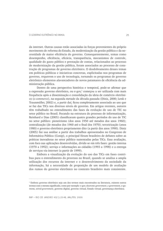 O GOVERNO ELETRÔNICO NO BRASIL                                                                       25



da internet. Outras causas estão associadas às forças provenientes do próprio
movimento de reforma do Estado, da modernização da gestão pública e da ne-
cessidade de maior eﬁciência do governo. Consequentemente, temas como
desempenho, eﬁciência, eﬁcácia, transparência, mecanismos de controle,
qualidade do gasto público e prestação de contas, relacionados ao processo
de modernização da gestão pública, foram associados ao processo de cons-
trução de programas de governo eletrônico. O desdobramento desses temas
em políticas públicas e iniciativas concretas, explicitadas nos programas de
governo, requerem o uso de tecnologia, tornando os programas de governo
eletrônico elementos alavancadores de novos patamares de eﬁciência da ad-
ministração pública.
       Dentro de uma perspectiva histórica e temporal, pode-se aﬁrmar que
a expressão governo eletrônico, ou e-gov,1 começou a ser utilizada com mais
frequência após a disseminação e consolidação da ideia de comércio eletrôni-
co (e-commerce), na segunda metade da década passada (Diniz, 2000; Lenk e
Traunmüller, 2002) e, a partir daí, ﬁcou completamente associada ao uso que
se faz das TICs nos diversos níveis de governo. Em artigos recentes, autores
têm trabalhado no entendimento das fases da evolução do uso de TIC no
setor público no Brasil. Focando na estrutura do processo de informatização,
Reinhard e Dias (2005) classiﬁcaram quatro grandes períodos do uso de TIC
no setor público: pioneirismo (dos anos 1950 até meados dos anos 1960);
centralização (de meados dos 1960 até o ﬁnal dos 1970); terceirização (anos
1980) e governo eletrônico propriamente dito (a partir dos anos 1990). Diniz
(2005) faz sua análise a partir dos trabalhos apresentados no Congresso de
Informática Pública (Conip), o principal fórum brasileiro de debates sobre as
práticas inovadoras no setor público sustentadas pelas TICs. Essa avaliação,
com foco nas aplicações desenvolvidas, divide-se em três fases: gestão interna
(1970 a 1992); serviço e informações ao cidadão (1993 a 1998) e a entrega
de serviços via internet (a partir de 1999).
       Embora a visualização da evolução do uso das TICs em fases contri-
bua para o entendimento do processo no Brasil, quando se analisa a ampla
utilização dos recursos da internet e o desenvolvimento da sociedade da
informação, há a necessidade de proposição de um modelo de avaliação
dos rumos do governo eletrônico no contexto brasileiro mais consistente.



1
  Embora governo eletrônico seja um dos termos mais encontrados na literatura, existem outros
termos com o mesmo signiﬁcado, como por exemplo: e-gov, electronic government, e-government, e-go-
verno, wired-government, governo digital, governo virtual, Estado virtual, governança eletrônica.


RAP — RIO DE JANEIRO 43(1):23-48, JAN./FEV. 2009
 
