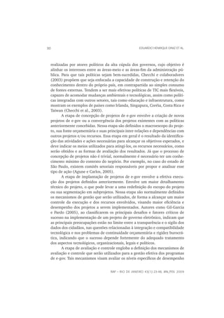 30                                                        EDUARDO HENRIQUE DINIZ ET AL.




     realizadas por atores políticos da alta cúpula dos governos, cujo objetivo é
     alinhar os interesses entre as áreas-meio e as áreas-ﬁm da administração pú-
     blica. Para que tais políticas sejam bem-sucedidas, Checchi e colaboradores
     (2003) propõem que seja enfocada a capacidade de construção e retenção do
     conhecimento dentro do próprio país, em contrapartida ao simples consumo
     de fontes externas. Tendem a ser mais efetivas políticas de TIC mais ﬂexíveis,
     capazes de acomodar mudanças ambientais e tecnológicas, assim como políti-
     cas integradas com outros setores, tais como educação e infraestrutura, como
     mostram os exemplos de países como Irlanda, Singapura, Coréia, Costa Rica e
     Taiwan (Checchi et al., 2003).
            A etapa de concepção de projetos de e-gov envolve a criação de novos
     projetos de e-gov ou a convergência dos projetos existentes com as políticas
     anteriormente concebidas. Nessa etapa são deﬁnidos o macroescopo do proje-
     to, sua fonte orçamentária e suas principais inter-relações e dependências com
     outros projetos e/ou recursos. Essa etapa em geral é o resultado da identiﬁca-
     ção das atividades e ações necessárias para alcançar os objetivos esperados, e
     deve indicar os meios utilizados para atingi-los, os recursos necessários, como
     serão obtidos e as formas de avaliação dos resultados. Já que o processo de
     concepção de projetos não é trivial, normalmente é necessário ter um conhe-
     cimento mínimo do contexto do negócio. Por exemplo, no caso do estado de
     São Paulo, existem comitês setoriais responsáveis por propor e analisar esse
     tipo de ação (Agune e Carlos, 2005).
            A etapa de implantação de projetos de e-gov envolve a efetiva execu-
     ção dos projetos deﬁnidos anteriormente. Envolve um maior detalhamento
     técnico do projeto, o que pode levar a uma redeﬁnição do escopo do projeto
     ou sua segmentação em subprojetos. Nessa etapa são normalmente deﬁnidos
     os mecanismos de gestão que serão utilizados, de forma a alcançar um maior
     controle da execução e dos recursos envolvidos, visando maior eﬁciência e
     desempenho dos projetos a serem implementados. Autores como Gil-Garcia
     e Pardo (2005), ao classiﬁcarem os principais desaﬁos e fatores críticos de
     sucesso na implementação de um projeto de governo eletrônico, indicam que
     as principais preocupações estão no limite entre a transparência e o sigilo dos
     dados dos cidadãos, nas questões relacionadas à integração e compatibilidade
     tecnológica e nos problemas de continuidade orçamentária e rigidez burocrá-
     tica, indicando que o sucesso depende fortemente do adequado tratamento
     dos aspectos tecnológicos, organizacionais, legais e políticos.
            A etapa de avaliação e controle engloba a deﬁnição dos mecanismos de
     avaliação e controle que serão utilizados para a gestão efetiva dos programas
     de e-gov. Tais mecanismos visam avaliar os níveis especíﬁcos de desempenho


                                        RAP — RIO DE JANEIRO 43(1):23-48, JAN./FEV. 2009
 