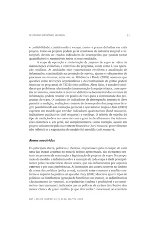 O GOVERNO ELETRÔNICO NO BRASIL                                                   31



e conﬁabilidade, considerando o escopo, custos e prazos deﬁnidos em cada
projeto. Como os projetos podem gerar resultados de natureza tangível e in-
tangível, devem ser criados indicadores de desempenho que possam tornar
quantiﬁcáveis e mensuráveis todos os seus resultados.
       A etapa de operação e manutenção de projetos de e-gov se refere às
manutenções evolutivas e corretivas do programa, assim como à sua opera-
ção cotidiana. As atividades mais convencionais envolvem a atualização de
informações, continuidade na prestação de serviço, ajustes e reﬁnamentos de
processos ou sistemas, entre outras. Gil-Garcia e Pardo (2005) apontam que
questões como restrições orçamentárias e descontinuidade de gestão podem
impactar os programas de TIC do setor público. Além disso, é razoável consi-
derar que problemas relacionados à manutenção da equipe técnica, com exper-
tise no sistema, associados à eventual deﬁciência documental dos sistemas de
informação, podem resultar em pontos de risco para a continuidade dos pro-
gramas de e-gov. O conjunto de indicadores de desempenho necessário deve
permitir a medição, avaliação e controle do desempenho dos programas de e-
gov, possibilitando sua avaliação gerencial e operacional. Gupta e Jana (2003)
sugerem um modelo que envolve indicadores quantitativos (hard measures),
indicadores qualitativos (soft measures) e rankings. O critério de escolha do
tipo de medição deve ser coerente com o grau de detalhamento das informa-
ções existentes e, em geral, são complementares. Como exemplo, avaliar um
projeto unicamente pela sua vertente ﬁnanceira (hard measure) possivelmente
não reﬂetirá se a expectativa do usuário foi atendida (soft measure).


Atores envolvidos

Os principais atores, políticos e técnicos, responsáveis pela execução de cada
uma das etapas descritas no modelo teórico apresentado, são elementos cen-
trais no processo de construção e legitimação de projetos de e-gov. Na propo-
sição do modelo, a inﬂuência sobre a execução de cada etapa é dada principal-
mente pelas características desses atores, que são inﬂuenciados por aspectos
externos e por suas preferências. As interações dos atores ocorrem no âmbito
da arena das políticas (policy arena), variando entre consenso e conﬂito con-
forme o impacto da política em questão. Frey (2000) descreve quatro tipos de
políticas: as distributivas (geração de benefícios sem custos), as redistributivas
(deslocamento de recursos), as regulatórias (ordens e proibições) e as consti-
tutivas (estruturantes), indicando que as políticas de caráter distributivo têm
menor chance de gerar conﬂito, já que têm caráter consensual, ao contrário


RAP — RIO DE JANEIRO 43(1):23-48, JAN./FEV. 2009
 