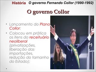 História O governo Fernando Collor (1990-1992)

O governo Collor
• Lançamento do Plano
Collor;
• Colocou em prática
os itens do receituário
neoliberal
(privatizações,
liberação das
importações,
redução do tamanho
do Estado);

 