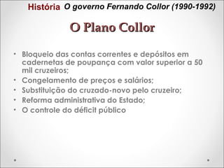 História O governo Fernando Collor (1990-1992)

O Plano Collor
• Bloqueio das contas correntes e depósitos em
cadernetas de poupança com valor superior a 50
mil cruzeiros;
• Congelamento de preços e salários;
• Substituição do cruzado-novo pelo cruzeiro;
• Reforma administrativa do Estado;
• O controle do déficit público

 