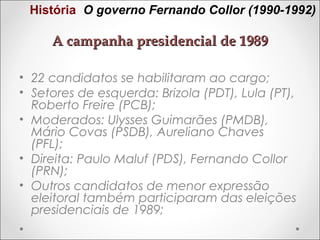 História O governo Fernando Collor (1990-1992)

A campanha presidencial de 1989
• 22 candidatos se habilitaram ao cargo;
• Setores de esquerda: Brizola (PDT), Lula (PT),
Roberto Freire (PCB);
• Moderados: Ulysses Guimarães (PMDB),
Mário Covas (PSDB), Aureliano Chaves
(PFL);
• Direita: Paulo Maluf (PDS), Fernando Collor
(PRN);
• Outros candidatos de menor expressão
eleitoral também participaram das eleições
presidenciais de 1989;

 